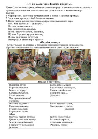 НОД по экологии: «Знатоки природы».
Цель: Ознакомление с разнообразием живой природы и формирование осознанно –
правильного отношения к представителям растительного и животного мира.
Задачи:
1. Формировать целостное представление о живой и неживой природе.
2. Закреплять в речидетей обобщающие понятия.
3. Воспитывать любовь к прекрасному, красотеокружающего мира.
Есть мир чудесный — он вокруг,
И стоит только захотеть,
Как оживет природа вдруг,
И всем захочется лететь, как птица,
Шуметь березкою кудрявою в лесу,
И я вас приглашаю окунуться
В природу, в дикий мир и красоту.
«Отгадай загадку»
Дети отрываютпо лепестку у ромашки и отгадывают загадки, написанные на
обратнойстороне лепестка, за каждый правильный ответ - один листочек.
Загадки о растениях:
Из желтой точки
Вырослилисточки,
Белеют по кругу,
Касаясь друг друга.
Такой цветочек
Мне нравиться очень!
(Ромашка)
Вдоль дорогеу межи
В золотистойспелойржи,
Словно синий глазок,
Смотритв небо…
(Василек)
Он стоит в одежке -
Как огонь на ножке.
Станет без одежки
Шариком на ножке.
(Мак)
На лугах, лесных полянах
Цветок полнехонек нектара.
Зовут пчелиной кашкой,
Соседствуетс ромашкой.
(Клевер)
Растет зеленый кустик,
Дотронешься – укусит.
(Крапива)
Цветок с лепестками
Различнойокраски,
с красивым названьем…
(Анютины глазки)
 