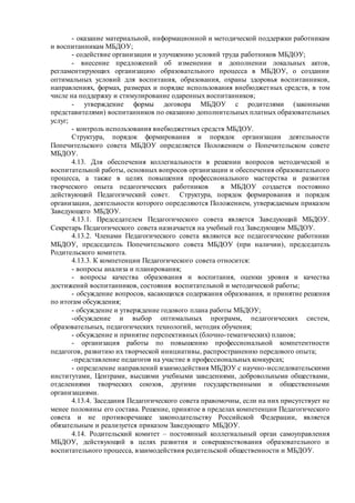 - оказание материальной, информационной и методической поддержки работникам
и воспитанникам МБДОУ;
- содействие организации и улучшению условий труда работников МБДОУ;
- внесение предложений об изменении и дополнении локальных актов,
регламентирующих организацию образовательного процесса в МБДОУ, о создании
оптимальных условий для воспитания, образования, охраны здоровья воспитанников,
направлениях, формах, размерах и порядке использования внебюджетных средств, в том
числе на поддержку и стимулирование одаренных воспитанников;
- утверждение формы договора МБДОУ с родителями (законными
представителями) воспитанников по оказанию дополнительных платных образовательных
услуг;
- контроль использования внебюджетных средств МБДОУ.
Структура, порядок формирования и порядок организации деятельности
Попечительского совета МБДОУ определяется Положением о Попечительском совете
МБДОУ.
4.13. Для обеспечения коллегиальности в решении вопросов методической и
воспитательной работы, основных вопросов организации и обеспечения образовательного
процесса, а также в целях повышения профессионального мастерства и развития
творческого опыта педагогических работников в МБДОУ создается постоянно
действующий Педагогический совет. Структура, порядок формирования и порядок
организации, деятельности которого определяются Положением, утверждаемым приказом
Заведующего МБДОУ.
4.13.1. Председателем Педагогического совета является Заведующий МБДОУ.
Секретарь Педагогического совета назначается на учебный год Заведующим МБДОУ.
4.13.2. Членами Педагогического совета являются все педагогические работники
МБДОУ, председатель Попечительского совета МБДОУ (при наличии), председатель
Родительского комитета.
4.13.3. К компетенции Педагогического совета относится:
- вопросы анализа и планирования;
- вопросы качества образования и воспитания, оценки уровня и качества
достижений воспитанников, состояния воспитательной и методической работы;
- обсуждение вопросов, касающихся содержания образования, и принятие решения
по итогам обсуждения;
- обсуждение и утверждение годового плана работы МБДОУ;
-обсуждение и выбор оптимальных программ, педагогических систем,
образовательных, педагогических технологий, методик обучения;
- обсуждение и принятие перспективных (блочно-тематических) планов;
- организация работы по повышению профессиональной компетентности
педагогов, развитию их творческой инициативы, распространению передового опыта;
-представление педагогов на участие в профессиональных конкурсах;
- определение направлений взаимодействия МБДОУ с научно-исследовательскими
институтами, Центрами, высшими учебными заведениями, добровольными обществами,
отделениями творческих союзов, другими государственными и общественными
организациями.
4.13.4. Заседания Педагогического совета правомочны, если на них присутствует не
менее половины его состава. Решение, принятое в пределах компетенции Педагогического
совета и не противоречащее законодательству Российской Федерации, является
обязательным и реализуется приказом Заведующего МБДОУ.
4.14. Родительский комитет – постоянный коллегиальный орган самоуправления
МБДОУ, действующий в целях развития и совершенствования образовательного и
воспитательного процесса, взаимодействия родительской общественности и МБДОУ.
 