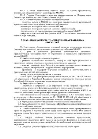 4.14.1. В состав Родительского комитета входят по одному представителю
родительской общественности от каждой группы МБДОУ.
4.14.2. Решения Родительского комитета рассматриваются на Педагогическом
Совете и при необходимости на Общем собрании МБДОУ.
4.14.3. К компетенции Родительского комитета относится:
- совместная работа с МБДОУ по реализации государственной, региональной
муниципальной политики в области дошкольного образования;
- защита прав и интересов воспитанников МБДОУ;
- защита прав и интересов родителей (законных представителей);
- рассмотрение и обсуждение основных направлений развития МБДОУ;
- обсуждение предложений Заведующего МБДОУ по введению дополнительных
платных услуг в МБДОУ.
5. ПРАВА И ОБЯЗАННОСТИ УЧАСТНИКОВ ОБРАЗОВАТЕЛЬНЫХ
ОТНОШЕНИЙ.
5.1. Участниками образовательных отношений являются воспитанники, родители
(законные представители) воспитанников, педагогические работники МБДОУ.
5.2. Права и обязанности участников образовательных отношений,
предусмотренные законодательством об образовании и локальными нормативными
актами МБДОУ.
5.3. Воспитанникам предоставляются права на:
– уважение человеческого достоинства, защиту от всех форм физического и
психического насилия, оскорбления личности, охрану жизни и здоровья;
– развитие творческих способностей и интересов, включая участие в конкурсах,
выставках, смотрах, физкультурных и других массовых мероприятиях;
– проявление и поддержку творческой инициативы и самостоятельности в
различных видах детской деятельности;
- выбор средств, материалов и видов активности;
– иные права, предусмотренные Федеральным законом, от 29.12.2012 № 273– ФЗ
«Об образовании в Российской Федерации» иными нормативными правовыми актами
Российской Федерации, локальными нормативными актами.
5.4. Воспитанники обязаны:
– заботиться о сохранении и об укреплении своего здоровья, стремиться к
нравственному, духовному и физическому развитию и самосовершенствованию;
– уважать честь и достоинство других воспитанников и работников МБДОУ, не
создавать препятствий для получения образования другими воспитанниками;
Иные обязанности воспитанников, не предусмотренные п. 5.4. настоящего Устава,
устанавливаются Федеральным законом от 29.12.2012 № 273–ФЗ «Об образовании в
Российской Федерации», иными федеральными законами, договором об образовании.
5.5. Меры дисциплинарного взыскания к воспитанникам не применяются.
5.6. Права, обязанности и ответственность в сфере образования родителей (законных
представителей) воспитанников.
5.6.1. Родители (законные представители) воспитанников имеют преимущественное
право на обучение и воспитание детей перед всеми другими лицами. Они обязаны
заложить основы физического, нравственного и интеллектуального развития личности
ребенка.
5.6.2. МБДОУ оказывает помощь родителям (законным представителям)
воспитанников в воспитании детей, охране и укреплении их физического и психического
здоровья, развитии индивидуальных способностей и необходимой коррекции нарушений
их развития.
5.6.3. Родители (законные представители) воспитанников имеют право:
 