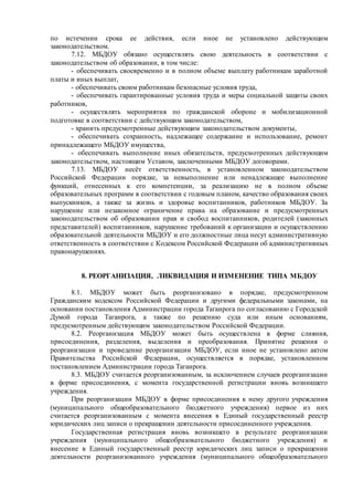 по истечении срока ее действия, если иное не установлено действующим
законодательством.
7.12. МБДОУ обязано осуществлять свою деятельность в соответствии с
законодательством об образовании, в том числе:
- обеспечивать своевременно и в полном объеме выплату работникам заработной
платы и иных выплат,
- обеспечивать своим работникам безопасные условия труда,
- обеспечивать гарантированные условия труда и меры социальной защиты своих
работников,
- осуществлять мероприятия по гражданской обороне и мобилизационной
подготовке в соответствии с действующим законодательством,
- хранить предусмотренные действующим законодательством документы,
- обеспечивать сохранность, надлежащее содержание и использование, ремонт
принадлежащего МБДОУ имущества,
- обеспечивать выполнение иных обязательств, предусмотренных действующим
законодательством, настоящим Уставом, заключенными МБДОУ договорами.
7.13. МБДОУ несёт ответственность, в установленном законодательством
Российской Федерации порядке, за невыполнение или ненадлежащее выполнение
функций, отнесенных к его компетенции, за реализацию не в полном объеме
образовательных программ в соответствии с годовым планом, качество образования своих
выпускников, а также за жизнь и здоровье воспитанников, работников МБДОУ. За
нарушение или незаконное ограничение права на образование и предусмотренных
законодательством об образовании прав и свобод воспитанников, родителей (законных
представителей) воспитанников, нарушение требований к организации и осуществлению
образовательной деятельности МБДОУ и его должностные лица несут административную
ответственность в соответствии с Кодексом Российской Федерации об административных
правонарушениях.
8. РЕОРГАНИЗАЦИЯ, ЛИКВИДАЦИЯ И ИЗМЕНЕНИЕ ТИПА МБДОУ
8.1. МБДОУ может быть реорганизовано в порядке, предусмотренном
Гражданским кодексом Российской Федерации и другими федеральными законами, на
основании постановления Администрации города Таганрога по согласованию с Городской
Думой города Таганрога, а также по решению суда или иным основаниям,
предусмотренным действующим законодательством Российской Федерации.
8.2. Реорганизация МБДОУ может быть осуществлена в форме слияния,
присоединения, разделения, выделения и преобразования. Принятие решения о
реорганизации и проведение реорганизации МБДОУ, если иное не установлено актом
Правительства Российской Федерации, осуществляется в порядке, установленном
постановлением Администрации города Таганрога.
8.3. МБДОУ считается реорганизованным, за исключением случаев реорганизации
в форме присоединения, с момента государственной регистрации вновь возникшего
учреждения.
При реорганизации МБДОУ в форме присоединения к нему другого учреждения
(муниципального общеобразовательного бюджетного учреждения) первое из них
считается реорганизованным с момента внесения в Единый государственный реестр
юридических лиц записи о прекращении деятельности присоединенного учреждения.
Государственная регистрация вновь возникшего в результате реорганизации
учреждения (муниципального общеобразовательного бюджетного учреждения) и
внесение в Единый государственный реестр юридических лиц записи о прекращении
деятельности реорганизованного учреждения (муниципального общеобразовательного
 
