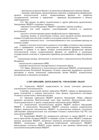 – признанные недееспособными в установленном федеральным законом порядке;
– имеющие заболевания, предусмотренные перечнем, утверждаемым федеральным
органом исполнительной власти, осуществляющим функции по выработке
государственной политики и нормативно – правовому регулированию в области
здравоохранения.
3.22. При приеме на работу педагогические и другие работники предоставляют
Заведующему МБДОУ следующие документы:
-заявление на имя Заведующего МБДОУ с просьбой о приеме на работу;
-паспорт или иной документ, удостоверяющий личность (с указанием
регистрации);
-диплом о соответствующем уровне профессионального образования;
-трудовую книжку, за исключением случаев, когда трудовой договор заключается
впервые или работник поступает на работу на условиях совместительства;
-документы воинского учета – для военнообязанных и лиц, подлежащих призыву на
военную службу;
-справку о наличии (отсутствии) судимости и (или) факта уголовного преследования
либо о прекращении уголовного преследования по реабилитирующим основаниям,
выданную в порядке и по форме, которые устанавливаются федеральным органом
исполнительной власти, осуществляющим функции по выработке и реализации
государственной политики и нормативно-правовому регулированию в сфере внутренних
дел;
-медицинскую книжку, заполненную в соответствии с законодательством Российской
Федерации;
-свидетельство о присвоении ИНН;
-страховое свидетельство государственного пенсионного фонда.
3.23. Права, обязанности и ответственность работников МБДОУ, устанавливаются
законодательством Российской Федерации, Уставом, правилами внутреннего трудового
распорядка и иными локальными нормативными актами МБДОУ, должностными
инструкциями и трудовыми договорами.
4. ОРГАНИЗАЦИЯ ДЕЯТЕЛЬНОСТИ, УПРАВЛЕНИЕ МБДОУ
4.1. Управление МБДОУ осуществляется на основе сочетания принципов
единоначалия и коллегиальности.
Структура, компетенция органов управления МБДОУ, порядок их формирования,
сроки полномочий и порядок деятельности таких органов определяются настоящим
Уставом в соответствии с законодательством.
4.2. Органами управления МБДОУ являются: Заведующий, Общее собрание
трудового коллектива, Попечительский совет (при наличии), Педагогический совет,
Родительский комитет и другие, утвержденные локальными актами МБДОУ.
4.3. Единоличным исполнительным органом МБДОУ является Заведующий
МБДОУ. К компетенции Заведующего МБДОУ относятся вопросы осуществления
текущего руководства деятельностью МБДОУ, за исключением вопросов, отнесенных
действующим законодательством или настоящим Уставом к компетенции Гор УО, или
иных органов МБДОУ.
4.4. Заведующий МБДОУ без доверенности действует от имени МБДОУ, в том
числе представляет интересы МБДОУ и совершает сделки от имени МБДОУ, утверждает
штатное расписание МБДОУ, внутренние документы, регламентирующие деятельность
МБДОУ, подписывает план финансово–хозяйственной деятельности МБДОУ,
бухгалтерскую отчетность МБДОУ, издает приказы и дает указания, обязательные для
исполнения всеми работниками МБДОУ.
 