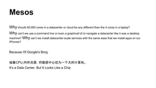 Mesos
Why should 40,000 cores in a datacenter or cloud be any different than the 4 cores in a laptop?
Why can’t we use a command line or even a graphical UI to navigate a datacenter like it was a desktop
machine? Why can’t we install datacenter-scale services with the same ease that we install apps on our
iPhones?
Because Of Google's Borg.
抽象CPU,内存资源，将数据中心视为一个大的计算机。
It’s a Data Center. But It Looks Like a Chip
 