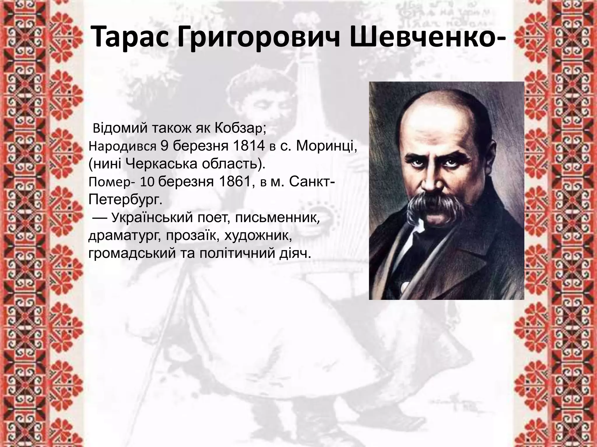 Тарас Григорович Шевченко-
Відомий також як Кобзар;
Народився 9 березня 1814 в с. Моринці,
(нині Черкаська область).
Помер- 10 березня 1861, в м. Санкт-
Петербург.
— Український поет, письменник,
драматург, прозаїк, художник,
громадський та політичний діяч.
 