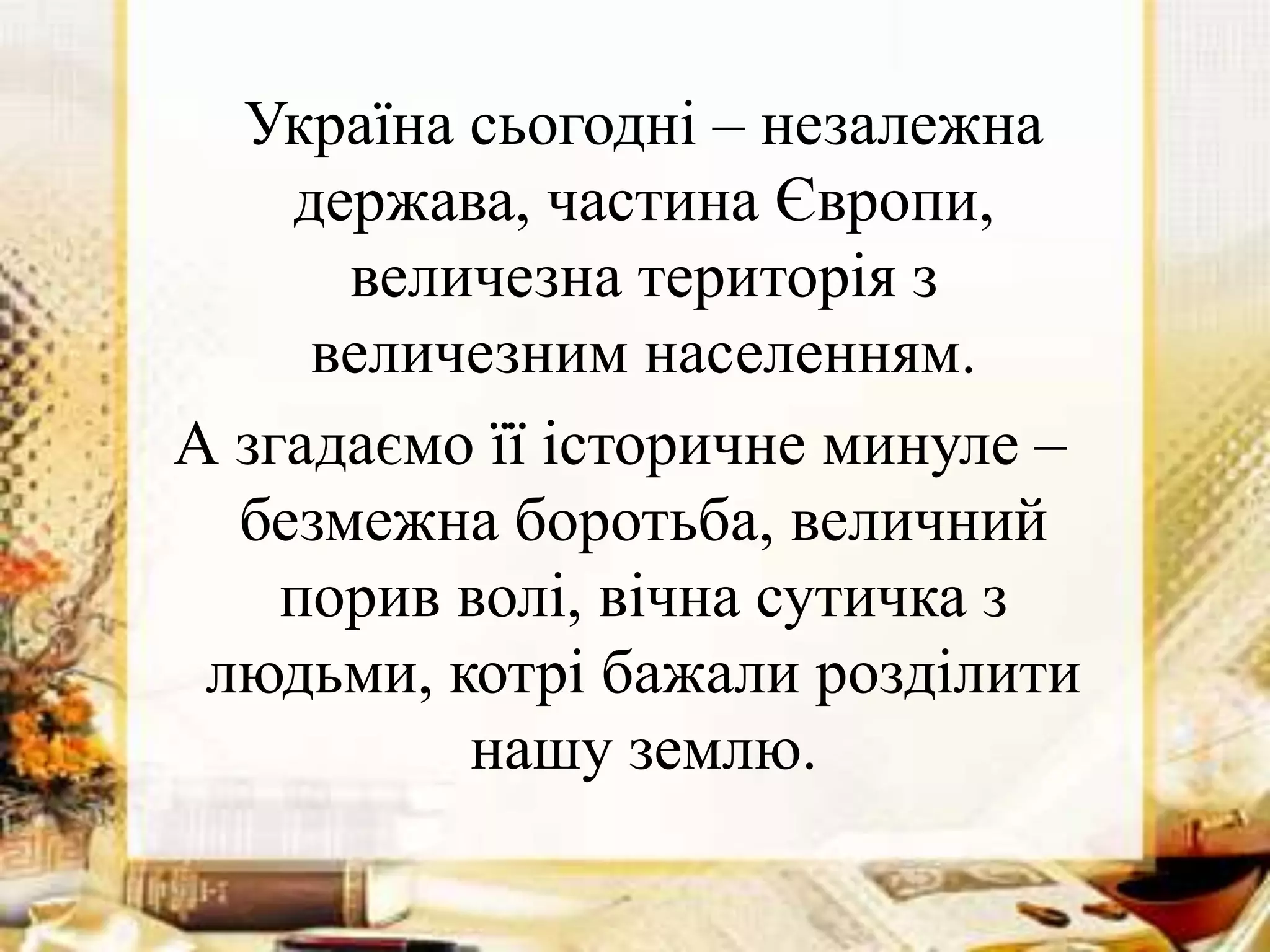 Україна сьогодні – незалежна
держава, частина Європи,
величезна територія з
величезним населенням.
А згадаємо її історичне минуле –
безмежна боротьба, величний
порив волі, вічна сутичка з
людьми, котрі бажали розділити
нашу землю.
 