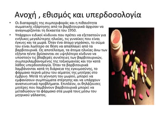 Ανοχή , εθισμός και υπερδοσολογία
• Οι διαταραχές της συμπεριφοράς και η πιθανότητα
σωματικής εξάρτησης από τα βαρβιτουρικά άρχισαν να
αναγνωρίζονται τη δεκαετία του 1950.
• Υπάρχουν ειδικοί κίνδυνοι που πρέπει να εξεταστούν για
ενήλικες μεγαλύτερης ηλικίας, τις γυναίκες που είναι
έγκυες και τα μωρά. Όταν ένα άτομο γηράσκει, το σώμα
του είναι λιγότερο σε θέση να απαλλαγεί από τα
βαρβιτουρικά. Ως αποτέλεσμα, τα άτομα ηλικίας άνω των
εξήντα πέντε βρίσκονται σε υψηλότερο κίνδυνο να
υποστούν τις βλαβερές συνέπειες των βαρβιτουρικών,
συμπεριλαμβανομένης της τοξικομανίας και την κατά
λάθος υπερδοσολογία. Όταν τα βαρβιτουρικά
λαμβάνονται κατά τη διάρκεια της εγκυμοσύνης, το
φάρμακο περνά μέσω του αίματος της μητέρας στο
έμβρυο. Μετά τη γέννηση του μωρού, μπορεί να
εμφανίσουν συμπτώματα στέρησης και να υπάρχουν
αναπνευστικά προβλήματα. Επιπλέον, οι θηλάζουσες
μητέρες που λαμβάνουν βαρβιτουρικά μπορεί να
μεταδώσουν το φάρμακο στα μωρά τους μέσω του
μητρικού γάλακτος.
 