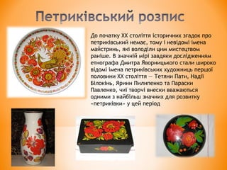 До початку XX століття історичних згадок про
петриківський немає, тому і невідомі імена
майстринь, які володіли цим мистецтвом
раніше. В значній мірі завдяки дослідженням
етнографа Дмитра Яворницького стали широко
відомі імена петриківських художниць першої
половини XX століття — Тетяни Пати, Надії
Білокінь, Ярини Пилипенко та Параски
Павленко, чиї творчі внески вважаються
одними з найбільш значних для розвитку
«петриківки» у цей період
 