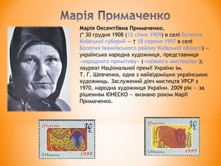 Марія Оксентіївна Примаченко,
(* 30 грудня 1908 (12 січня 1909) в селі Болотня 
Київської губернії — † 18 серпня 1997 в селі 
Болотня Іванківського району Київської області) —
українська народна художниця, представниця 
«народного примітиву» («наївного мистецтва»);
лауреат Національної премії України ім.
Т. Г. Шевченка, одна з найвідоміших українських
художниць. Заслужений діяч мистецтв УРСР з
1970, народна художниця України. 2009 рік — за
рішенням ЮНЕСКО — визнано роком Марії
Примаченко.
 