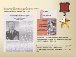 Кряженков, А.Н. Оправдан историей: штрихи к портрету
генерала М.К. Шапошникова / А.Н. Кряженков. –
Белгород: Крестьянское дело, 2000. – 40с.
Герои земли алексеевской: очерки и заметки о ратной
доблести земляков/ сост. А.Н.Кряженков,
Т.П. Мироненко. – Белгород: КОНСТАНТА, 2015. – С.67-
103.
Кряженков, А.Н. Памятные имена: Алексеевский
биографический словарь/ А.Н. Кряженков. – Белгород:
КОНСТАНТА, 2008. – С.235-236.
 