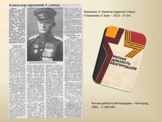 Ермакова, Н. Кавалер орденов Славы/
Н.Ермакова // Заря. – 2013.- 17 окт.
Ратная доблесть белгородцев. – Белгород,
1995. – С.338-340.
 