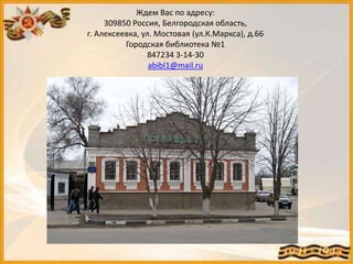 Ждем Вас по адресу:
309850 Россия, Белгородская область,
г. Алексеевка, ул. Мостовая (ул.К.Маркса), д.66
Городская библиотека №1
847234 3-14-30
abibl1@mail.ru
 