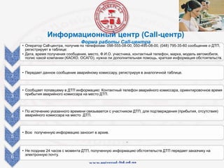 1
• Оператор Call-центра, получив по телефонам: 098-555-08-00, 050-495-08-00, (048) 795-35-60 сообщение о ДТП,
регистрирует в таблице:
• Дата, время получения сообщения, место, Ф.И.О. участника, контактный телефон, марка, модель автомобиля,
полис какой компании (КАСКО, ОСАГО), нужна ли дополнительная помощь, краткая информация обстоятельств.
2
• Передает данное сообщение аварийному комиссару, регистрируя в аналогичной таблице.
3
• Сообщает попавшему в ДТП информацию: Контактный телефон аварийного комиссара, ориентировочное время
прибытия аварийного комиссара на место ДТП.
4
• По истечению указанного времени связывается с участником ДТП, для подтверждения (прибытия, отсутствия)
аварийного комиссара на место ДТП.
5
• Всю полученную информацию заносит в архив.
6
• Не позднее 24 часов с момента ДТП, полученную информацию обстоятельств ДТП передает заказчику на
электронную почту.
Информационный центр (Сall-центр)
Форма работы Call-центра
 