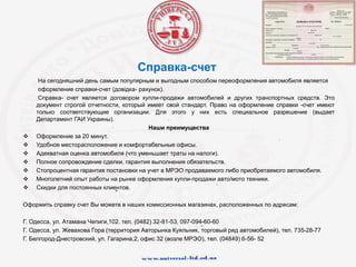 Справка-счет
На сегодняшний день самым популярным и выгодным способом переоформления автомобиля является
оформление справки-счет (довідка- рахунок).
Справка- счет является договором купли-продажи автомобилей и других транспортных средств. Это
документ строгой отчетности, который имеет свой стандарт. Право на оформление справки -счет имеют
только соответствующие организации. Для этого у них есть специальное разрешение (выдает
Департамент ГАИ Украины).
Наши преимущества
 Оформление за 20 минут.
 Удобное месторасположение и комфортабельные офисы.
 Адекватная оценка автомобиля (что уменьшает траты на налоги).
 Полное сопровождение сделки, гарантия выполнения обязательств.
 Стопроцентная гарантия постановки на учет в МРЭО продаваемого либо приобретаемого автомобиля.
 Многолетний опыт работы на рынке оформления купли-продажи авто/мото техники.
 Скидки для постоянных клиентов.
Оформить справку счет Вы можете в наших комиссионных магазинах, расположенных по адресам:
Г. Одесса, ул. Атамана Чепиги,102. тел. (0482) 32-81-53, 097-094-60-60
Г. Одесса, ул. Жевахова Гора (территория Авторынка Куяльник, торговый ряд автомобилей), тел. 735-28-77
Г. Белгород-Днестровский, ул. Гагарина,2, офис 32 (возле МРЭО), тел. (04849) 6-56- 52
 
