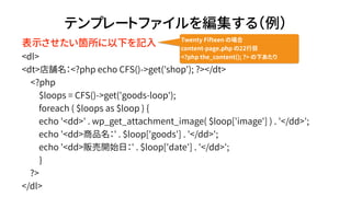 ƥץ`ȥե򾎼루
<dl>
<dt>n<?php echo CFS()->get('shop'); ?></dt>
<?php
$loops = CFS()->get('goods-loop');
foreach ( $loops as $loop ) {
echo '<dd>' . wp_get_attachment_image( $loop['image'] ) . '</dd>';
echo '<dd>Ʒ' . $loop['goods'] . '</dd>';
echo '<dd>؜_ʼգ' . $loop['date'] . '</dd>';
}
?>
</dl>
ʾw¤ӛ Twenty Fifteen Έ
content-page.php 22Ŀ
<?php the_content(); ?> ¤
 