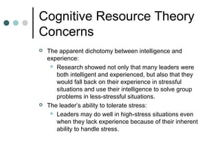 Cognitive Resource Theory
Concerns
 The apparent dichotomy between intelligence and
experience:
 Research showed not only that many leaders were
both intelligent and experienced, but also that they
would fall back on their experience in stressful
situations and use their intelligence to solve group
problems in less-stressful situations.
 The leader’s ability to tolerate stress:
 Leaders may do well in high-stress situations even
when they lack experience because of their inherent
ability to handle stress.
 