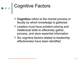 Copyright © Houghton Mifflin Company. All rights reserved. 2–11
Cognitive Factors
 Cognition refers to the mental process or
faculty by which knowledge is gathered
 Leaders must have problem-solving and
intellectual skills to effectively gather,
process, and store essential information
 Six cognitive factors related to leadership
effectiveness have been identified
 