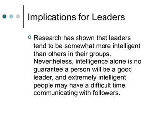 Implications for Leaders
 Research has shown that leaders
tend to be somewhat more intelligent
than others in their groups.
Nevertheless, intelligence alone is no
guarantee a person will be a good
leader, and extremely intelligent
people may have a difficult time
communicating with followers.
 