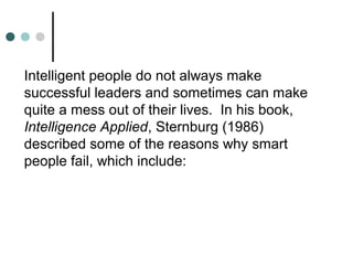Intelligent people do not always make
successful leaders and sometimes can make
quite a mess out of their lives. In his book,
Intelligence Applied, Sternburg (1986)
described some of the reasons why smart
people fail, which include:
 