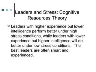Leaders and Stress: Cognitive
Resources Theory
 Leaders with higher experience but lower
intelligence perform better under high
stress conditions, while leaders with lower
experience but higher intelligence will do
better under low stress conditions. The
best leaders are often smart and
experienced.
 