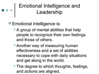 Emotional Intelligence and
Leadership
 Emotional Intelligence is:
A group of mental abilities that help
people to recognize their own feelings
and those of others.
Another way of measuring human
effectiveness and a set of abilities
necessary to cope with daily situations
and get along in the world.
The degree to which thoughts, feelings,
and actions are aligned.
 