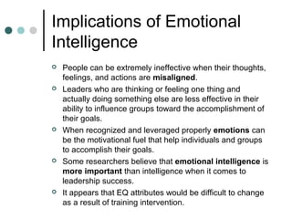 Implications of Emotional
Intelligence
 People can be extremely ineffective when their thoughts,
feelings, and actions are misaligned.
 Leaders who are thinking or feeling one thing and
actually doing something else are less effective in their
ability to influence groups toward the accomplishment of
their goals.
 When recognized and leveraged properly emotions can
be the motivational fuel that help individuals and groups
to accomplish their goals.
 Some researchers believe that emotional intelligence is
more important than intelligence when it comes to
leadership success.
 It appears that EQ attributes would be difficult to change
as a result of training intervention.
 