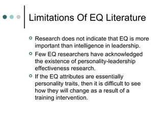 Limitations Of EQ Literature
 Research does not indicate that EQ is more
important than intelligence in leadership.
 Few EQ researchers have acknowledged
the existence of personality-leadership
effectiveness research.
 If the EQ attributes are essentially
personality traits, then it is difficult to see
how they will change as a result of a
training intervention.
 