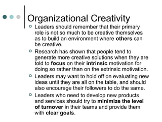 Organizational Creativity
 Leaders should remember that their primary
role is not so much to be creative themselves
as to build an environment where others can
be creative.
 Research has shown that people tend to
generate more creative solutions when they are
told to focus on their intrinsic motivation for
doing so rather than on the extrinsic motivation.
 Leaders may want to hold off on evaluating new
ideas until they are all on the table, and should
also encourage their followers to do the same.
 Leaders who need to develop new products
and services should try to minimize the level
of turnover in their teams and provide them
with clear goals.
 