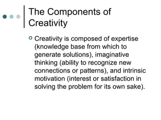 The Components of
Creativity
 Creativity is composed of expertise
(knowledge base from which to
generate solutions), imaginative
thinking (ability to recognize new
connections or patterns), and intrinsic
motivation (interest or satisfaction in
solving the problem for its own sake).
 