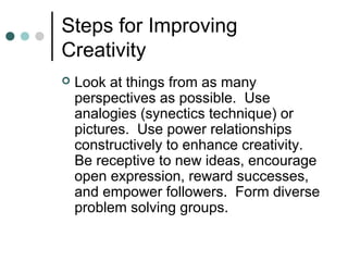 Steps for Improving
Creativity
 Look at things from as many
perspectives as possible. Use
analogies (synectics technique) or
pictures. Use power relationships
constructively to enhance creativity.
Be receptive to new ideas, encourage
open expression, reward successes,
and empower followers. Form diverse
problem solving groups.
 