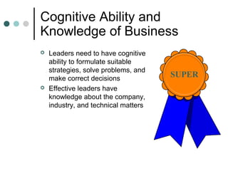 Cognitive Ability and
Knowledge of Business
 Leaders need to have cognitive
ability to formulate suitable
strategies, solve problems, and
make correct decisions
 Effective leaders have
knowledge about the company,
industry, and technical matters
SUPER
 