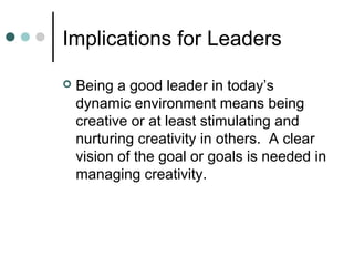 Implications for Leaders
 Being a good leader in today’s
dynamic environment means being
creative or at least stimulating and
nurturing creativity in others. A clear
vision of the goal or goals is needed in
managing creativity.
 