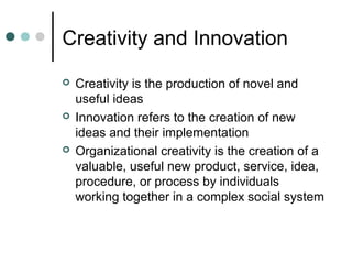Creativity and Innovation
 Creativity is the production of novel and
useful ideas
 Innovation refers to the creation of new
ideas and their implementation
 Organizational creativity is the creation of a
valuable, useful new product, service, idea,
procedure, or process by individuals
working together in a complex social system
 