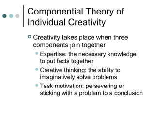 Componential Theory of
Individual Creativity
 Creativity takes place when three
components join together
Expertise: the necessary knowledge
to put facts together
Creative thinking: the ability to
imaginatively solve problems
Task motivation: persevering or
sticking with a problem to a conclusion
 