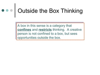 Outside the Box Thinking
A box in this sense is a category that
confines and restricts thinking. A creative
person is not confined to a box, but sees
opportunities outside the box.
A box in this sense is a category that
confines and restricts thinking. A creative
person is not confined to a box, but sees
opportunities outside the box.
 