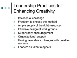 Leadership Practices for
Enhancing Creativity
1. Intellectual challenge
2. Freedom to choose the method
3. Ample supply of the right resources
4. Effective design of work groups
5. Supervisory encouragement
6. Organizational support
7. Having favorable exchanges with creative
workers
8. Leaders as talent magnets
 