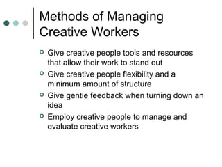 Methods of Managing
Creative Workers
 Give creative people tools and resources
that allow their work to stand out
 Give creative people flexibility and a
minimum amount of structure
 Give gentle feedback when turning down an
idea
 Employ creative people to manage and
evaluate creative workers
 