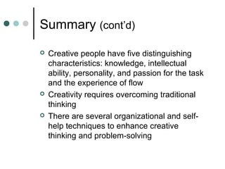 Summary (cont’d)
 Creative people have five distinguishing
characteristics: knowledge, intellectual
ability, personality, and passion for the task
and the experience of flow
 Creativity requires overcoming traditional
thinking
 There are several organizational and self-
help techniques to enhance creative
thinking and problem-solving
 