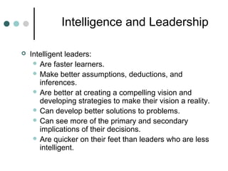 Intelligence and Leadership
 Intelligent leaders:
 Are faster learners.
 Make better assumptions, deductions, and
inferences.
 Are better at creating a compelling vision and
developing strategies to make their vision a reality.
 Can develop better solutions to problems.
 Can see more of the primary and secondary
implications of their decisions.
 Are quicker on their feet than leaders who are less
intelligent.
 