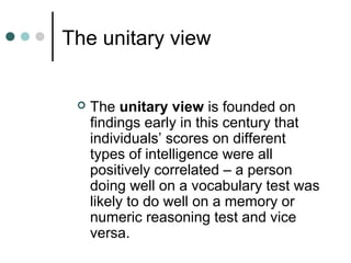 The unitary view
 The unitary view is founded on
findings early in this century that
individuals’ scores on different
types of intelligence were all
positively correlated – a person
doing well on a vocabulary test was
likely to do well on a memory or
numeric reasoning test and vice
versa.
 
