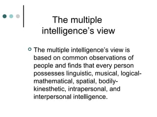 The multiple
intelligence’s view
 The multiple intelligence’s view is
based on common observations of
people and finds that every person
possesses linguistic, musical, logical-
mathematical, spatial, bodily-
kinesthetic, intrapersonal, and
interpersonal intelligence.
 