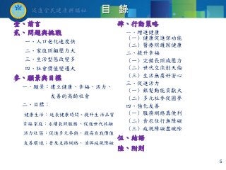 目 錄
壹、前言
貳、問題與挑戰
一、人口老化速度快
二、家庭照顧壓力大
三、生活型態改變多
四、社會價值變遷大
參、願景與目標
一、願景：建立健康、幸福、活力、
友善的高齡社會
二、目標：
健康生活：延長健康時間、提升生活品質
幸福家庭：永續長照服務、促進世代共融
活力社區：促進多元參與、提高自我價值
友善環境：普及支持網絡、消弭歧視障礙
肆、行動策略
一、增進健康
(一) 健康促進保功能
(二) 醫療照護固健康
二、提升幸福
(一) 完備長照減壓力
(二) 世代交流創天倫
(三) 生活無虞好安心
三、促進活力
(一) 銀髮動能貢獻大
(二) 多元社參促圓夢
四、強化友善
(一) 服務網絡真便利
(二) 食衣住行無障礙
(三) 歧視障礙盡破除
伍、結語
陸、附則
5
 