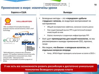 10
КРИОДИНАМИЧЕСКИЙ МЕТОД
ОБРАБОТКИ ПРИЗАБОЙНОЙ ЗОНЫ ПЛАСТА
Применение в мире: извлечены уроки
Европа и США Выводы
• Безводные методы – это «передовая» добычи
«трудных» запасов, но индустрия воспринимает их
настороженно
• Общий консерватизм нефтянки, желание снизить риски
• Уже существующий рынок ГРП и достаточный возврат
инвестиций на нем
• Угроза «выкинуть» созданную инфраструктуру ГРП
• Азот дает преимущества для нашей технологии, но мы
рассматриваем и выводы применения СО2, пропана,
гелия
• Мы видим, что близки к западным коллегам, а в
отдельных вопросах впереди
• Напр., RPSEA будет проводить испытания на азоте в 2015 г.
У нас есть все возможности развить российскую и достаточно уникальную
технологию безводного разрыва пласта
“Вода работает и открыла нам сланцевые
ресурсы. ГРП требует огромное количество воды.
Если вы работаете в засушливой зоне, даже
немного воды – драгоценность»
Kent Perry, vice president of onshore programs at
RPSEA.
«Мы исследуем 8-9 методов безводного
разрыва пласта» Gerald Schotman, Shell’s chief
technology
 