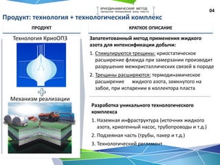 04
КРИОДИНАМИЧЕСКИЙ МЕТОД
ОБРАБОТКИ ПРИЗАБОЙНОЙ ЗОНЫ ПЛАСТА
Продукт: технология + технологический комплекс
ПРОДУКТ КРАТКОЕ ОПИСАНИЕ
Технология КриоОПЗ
Механизм реализации
Запатентованный метод применения жидкого
азота для интенсификации добычи:
1. Стимулируются трещины: криостатическое
расширение флюида при замерзании производит
разрушение межкристаллических связей в породе
2. Трещины расширяются: термодинамическое
расширение жидкого азота, замкнутого на
забое, при испарении в коллектора пласта
Разработка уникального технологического
комплекса
1. Наземная инфраструктура (источник жидкого
азота, криогенный насос, трубопроводы и т.д.)
2. Подземная часть (трубы, пакер и т.д.)
3. Технологический регламент
 