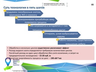 05
КРИОДИНАМИЧЕСКИЙ МЕТОД
ОБРАБОТКИ ПРИЗАБОЙНОЙ ЗОНЫ ПЛАСТА
Суть технологии в пять шагов
Отпираем, шлам выбрасывается
наружу
ЖА нагревается и испаряется (-> газ)
трещины лавинообразно растут
Промораживаем призабойную зону,
появляются трещины
Продуваем газообразным азотом,
закачиваем ЖА в скважину
1
2
3
4
Работа скважины, существенное
повышение дебита
5
• Обработка в несколько циклов существенно увеличивает эффект
• Расход жидкого азота определяется требуемым количеством циклов.
Расчётный расход на один цикл обработки (без учета вскипания, и затрат на
предварительное охлаждение) – 15-20 куб. м
• Расчетная энергоёмкость процесса за цикл – 190 кВт*час
* экспертные оценки
 
