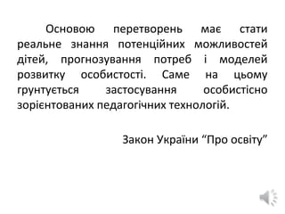 Основою перетворень має стати
реальне знання потенційних можливостей
дітей, прогнозування потреб і моделей
розвитку особистості. Саме на цьому
грунтується застосування особистісно
зорієнтованих педагогічних технологій.
Закон України “Про освіту”
 