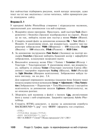 Але найчастіше підбирають рисунок, який нагадує шпалери, адже
текст на тлі має виділятись і легко читатись, тобто привертати ува­
гу відвідувача сайту.
Вправа 3.1
У програмі Adobe PhotoShop створимо і відредагуємо малюнок,
призначений для заповнення тла веб-сторінки.
1. Відкрийте вікно програми. Простежте, щоб палітри Tools (Інст­
рументи) і Swatches (Зразки) відображалися на екрані. Якщо
це не так, виберіть назви цих палітр у меню Window (Вікно).
2. Створіть новий файл за допомогою команди File • New (Файл •
Новий). У діалоговому вікні, що відкриється, задайте такі па­
раметри зображення: Width (Ширина) — 150 пікселів. Height
(Висота) — 100 пікселів, IVIode (Режим) — RGB Color.
3. За допомогою інструмента Paint Bucket (Заливка) на палітрі ко­
льорів Swatches (Зразки) виберіть бажаний колір і зафарбуйте
зображення, клацнувши всередині нього.
4. Виконайте команду меню Filter > Texture > Texturizer (Фільтр •
Текстура • Текстуризатор). У діалоговому вікні, що відкриєть­
ся, виберіть зі списку Texture (Текстура) значення Canvas (По­
лотно) і настройте параметри Scaling (Шкала), Relief (Рельєф)
та Light Direction (Напрям освітлення). Зображення набуде та­
кого вигляду, як на рис. 3.4.
Для корекції отриманого малюнка (надання йому блідого тону)
можна скористатися командою Image • Adjustments > Hue/Satura­
tion (Зображення • Параметри • Тон/Насиченість) і настроїти
освітленість за допомогою шкали Lightness (Освітленість), як
це описано раніше.
5. Збережіть цей малюнок у файлі з іменем 1.jpg, розмістивши
його у папці з веб-сторінками. Закрийте програму Adobe Pho­
toShop.
6. Створіть HTML-документ, в якому за допомогою атрибута
BACKGR0UND="1. jpg" тегу <BODY> оформіть тло сторінки.
<HTML>
<ТІТLЕ>Моя фірма</ТІТLЕ>
<BODY BACKGR0UND="1.jpg">
<Н1><А HREF="l.html">Наша продукція</А></Н1>
100 Розділ 3. Графіка, аудіо- та відеоінформація на веб-сторінках
 