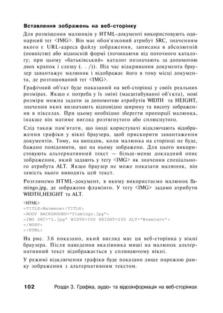 Вставлення зображень на веб-сторінку
Для розміщення малюнків у HTML-документі використовують оди­
нарний тег <IMG>. Він має обов'язковий атрибут SRC, значенням
якого є URL-адреса файлу зображення, записана в абсолютній
(повністю) або відносній формі (починаючи від поточного катало­
гу; при цьому «батьківський» каталог позначають за допомогою
двох крапок і слешу (. . /)). Під час відкривання документа брау­
зер завантажує малюнок і відображає його в тому місці докумен­
та, де розташований тег <IMG>.
Графічний об'єкт буде показаний на веб-сторінці у своїх реальних
розмірах. Якщо є потреба у їх зміні (масштабуванні об'єкта), нові
розміри можна задати за допомогою атрибутів WIDTH та HEIGHT,
значення яких визначають відповідно ширину та висоту зображен­
ня в пікселах. При цьому необхідно зберегти пропорції малюнка,
інакше він матиме вигляд розтягнутого або сплюснутого.
Слід також пам'ятати, що іноді користувачі відключають відобра­
ження графіки у вікні браузера, щоб прискорити завантаження
документів. Тому, на випадок, коли малюнка на сторінці не буде,
бажано повідомити, що на ньому зображено. Для цього викори­
стовують альтернативний текст — більш-менш докладний опис
зображення, який задають у тегу <IMG> як значення спеціально­
го атрибута ALT. Якщо браузер не може показати малюнок, він
замість нього виводить цей текст.
Розглянемо HTML-документ, в якому використаємо малюнок fla-
mingo.jpg, де зображено фламінго. У тегу <IMG> задамо атрибути
WIDTH,HEIGHT та ALT.
<HTML>
<TITLE>Малюнок</TITLE>
<ВООУ BACKGROUND="flamingo.jpg">
<IMG SRC="2.jpg" WIDTH=300 HEIGHT=200 ALT="Фламінго">
</BODY>
</HTML>
Ha рис. 3.6 показано, який вигляд має ця веб-сторінка у вікні
браузера. Після наведення вказівника миші на малюнок альтер­
нативний текст відображається у спливаючому вікні.
У режимі відключення графіки буде показано лише порожню рам­
ку зображення з альтернативним текстом.
102 Розділ 3. Графіка, аудіо- та відєоінформація на веб-сторінках
 