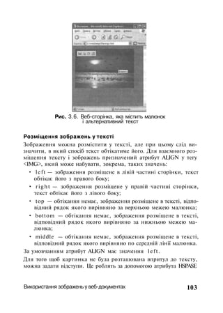 Рис. 3.6. Веб-сторінка, яка містить малюнок
і альтернативний текст
Розміщення зображень у тексті
Зображення можна розмістити у тексті, але при цьому слід ви­
значити, в який спосіб текст обтікатиме його. Для взаємного роз­
міщення тексту і зображень призначений атрибут ALIGN у тегу
<IMG>, який може набувати, зокрема, таких значень:
• left — зображення розміщене в лівій частині сторінки, текст
обтікає його з правого боку;
• r i g h t — зображення розміщене у правій частині сторінки,
текст обтікає його з лівого боку;
• top — обтікання немає, зображення розміщене в тексті, відпо­
відний рядок якого вирівняно за верхньою межею малюнка;
• bottom — обтікання немає, зображення розміщене в тексті,
відповідний рядок якого вирівняно за нижньою межею ма­
люнка;
• middle — обтікання немає, зображення розміщене в тексті,
відповідний рядок якого вирівняно по середній лінії малюнка.
За умовчанням атрибут ALIGN має значення left.
Для того щоб картинка не була розташована впритул до тексту,
можна задати відступи. Це роблять за допомогою атрибута HSPASE
Використання зображень у веб-документах 103
 