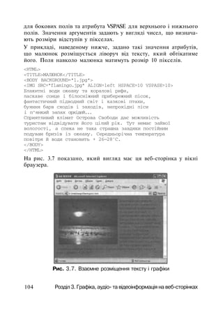 для бокових полів та атрибута VSPASE для верхнього і нижнього
полів. Значення аргументів задають у вигляді чисел, що визнача­
ють розміри відступів у пікселах.
У прикладі, наведеному нижче, задано такі значення атрибутів,
що малюнок розміщується ліворуч від тексту, який обтікатиме
його. Поля навколо малюнка матимуть розмір 10 пікселів.
<HTML>
<TITLE>МАЛЮНОК</TITLE>
<BODY BACKGROUND="1.jpg">
<IMG SRC="flamingo.jpg" ALIGN=left HSPACE=10 VSPASE=10>
Блакитні води океану та коралові рифи,
ласкаве сонце і білосніжний прибережний пісок,
фантастичний підводний світ і казкові птахи,
буяння барв сходів і заходів, непрохідні ліси
і п'янкий запах орхідей...
Сприятливий клімат Острова Свободи дає можливість
туристам відвідувати його цілий рік. Тут немає зайвої
вологості, а спека не така страшна завдяки постійним
подувам бризів із океану. Середньорічна температура
повітря й води становить + 26—28°С.
</BODY>
</HTML>
На рис. 3.7 показано, який вигляд має ця веб-сторінка у вікні
браузера.
Рис. 3.7. Взаємне розміщення тексту і графіки
104 Розділ 3. Графіка, аудіо- та відеоінформація на веб-сторінках
 