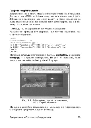 Графічні гіперпосилання
Зображення, як і текст, можна використовувати як посилання.
Для цього тег <IMG> необхідно помістити між тегами <А> і </А>.
Зображення-посилання має синю рамку, а після наведення на
нього вказівника миші той набуває такої самої форми, що й у ви­
падку текстового посилання.
Приклад 3.1. Використання зображень як посилань
Розглянемо приклад веб-сторінки, що містить малюнки, які
є гіперпосиланнями.
<HTML>
<TITLE>Птахи</TITLE>
<BODY BACKGROUND="1.jpg">
<А HREF="gorobci.html"><IMG S R C = " g o r o b c i . j p g " > < / A >
<A HREF="flamingo.html"><IMG SRC="flamingo.jpg"></A>
</BODY>
</HTML>
Малюнок gorobci.jpg пов'язаний із файлом gorobci.html, а малюнок
flamingo.jpg — із файлом flamingo.html. На рис. 3.8 показано, який
вигляд має ця веб-сторінка у вікні браузера.
Рис. 3.8. Веб-сторінка, що містить малюнки,
які є гіперпосиланнями
Ще одним способом використання малюнків як гіперпосилань
є створення графічних кнопок переходу.
Використання зображень у веб-документах 105
 