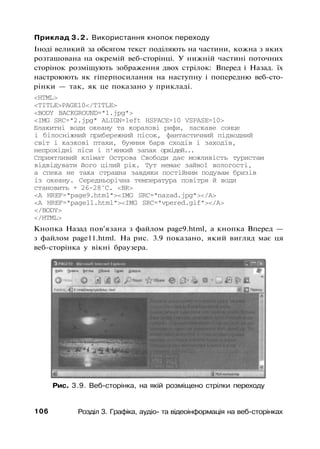 Приклад 3.2. Використання кнопок переходу
Іноді великий за обсягом текст поділяють на частини, кожна з яких
розташована на окремій веб-сторінці. У нижній частині поточних
сторінок розміщують зображення двох стрілок: Вперед і Назад. їх
настроюють як гіперпосилання на наступну і попередню веб-сто-
рінки — так, як це показано у прикладі.
<HTML>
<TITLE>PAGE10</TITLE>
<BODY BACKGROUND="1.jpg">
<IMG SRC="2.jpg" ALIGN=left HSPACE=10 VSPASE=10>
Блакитні води океану та коралові рифи, ласкаве сонце
і білосніжний прибережний пісок, фантастичний підводний
світ і казкові птахи, буяння барв сходів і заходів,
непрохідні ліси і п'янкий запах орхідей...
Сприятливий клімат Острова Свободи дає можливість туристам
відвідувати його цілий рік. Тут немає зайвої вологості,
а спека не така страшна завдяки постійним подувам бризів
із океану. Середньорічна температура повітря й води
становить + 26-28°С. <BR>
<А HREF="page9.html"><IMG SRC="nazad.jpg"></A>
<А HREF="pagell.html"><IMG SRC="vpered.gif"></А>
</BODY>
</HTML>
Кнопка Назад пов'язана з файлом page9.html, а кнопка Вперед —
з файлом page11.html. На рис. 3.9 показано, який вигляд має ця
веб-сторінка у вікні браузера.
Рис. 3.9. Веб-сторінка, на якій розміщено стрілки переходу
106 Розділ 3. Графіка, аудіо- та відеоінформація на веб-сторінках
 